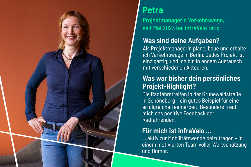 Petra arbeitet seit 2023 bei infraVelo als Projektmanagerin im Bereich Verkehrswege. Sie ist dabei mit vielen Akteuren im Austausch. Ihr persönliches Projekt-Highlight ist der Radfahrstreifen in der Grunewaldstraße, der ein gutes Beispiel für erfolgreiche Teamarbeit ist. Besonders freut sie sich über das positive Feedback der Radfahrenden. Für Petra ist infraVelo der Ort, um aktiv zur Mobilitätswende beizutragen - in einem motivierten Team voller Wertschätzung und Humor.